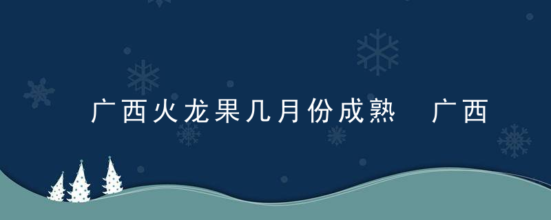 广西火龙果几月份成熟 广西火龙果的成熟时间在几月